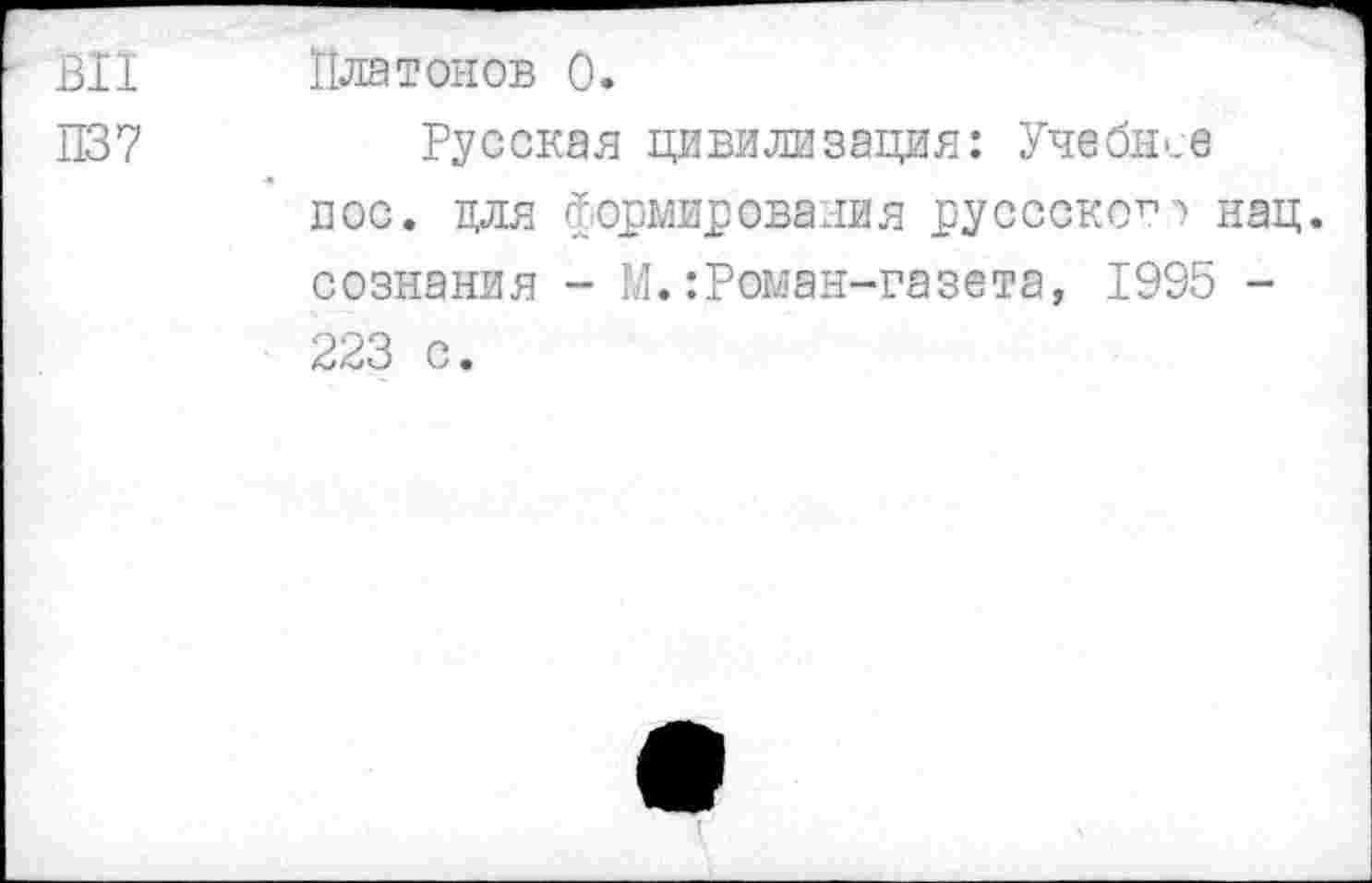 ﻿ВИ Платонов 0.
П37	Русская цивилизация: Учебысе
пос. для Формирования руссскогп нац. сознания - М.:Роман-газета, 1995 -223 с.